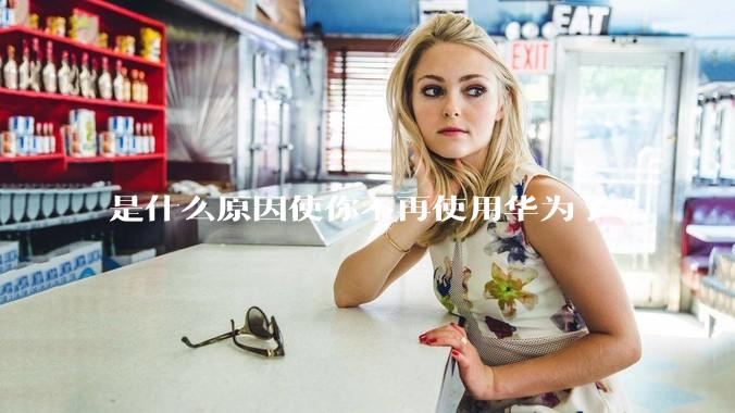 是什么原因使你不再使用华为了?